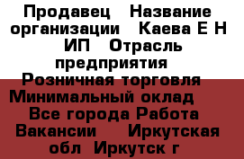 Продавец › Название организации ­ Каева Е.Н., ИП › Отрасль предприятия ­ Розничная торговля › Минимальный оклад ­ 1 - Все города Работа » Вакансии   . Иркутская обл.,Иркутск г.